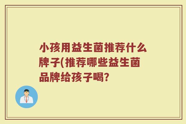 小孩用益生菌推荐什么牌子(推荐哪些益生菌品牌给孩子喝？