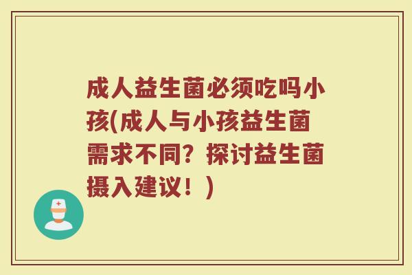 成人益生菌必须吃吗小孩(成人与小孩益生菌需求不同？探讨益生菌摄入建议！)