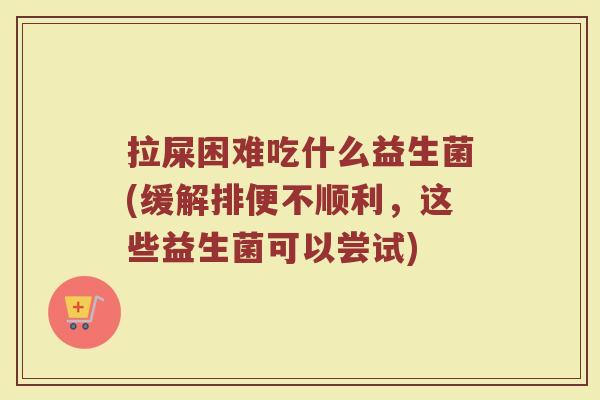 拉屎困难吃什么益生菌(缓解排便不顺利，这些益生菌可以尝试)