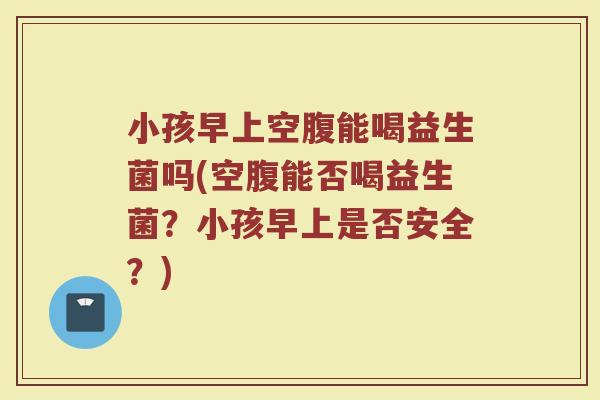 小孩早上空腹能喝益生菌吗(空腹能否喝益生菌？小孩早上是否安全？)