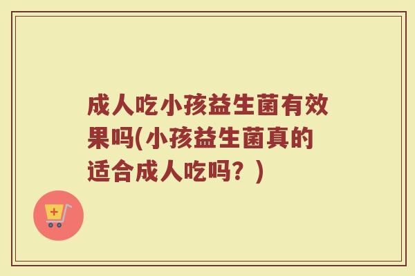 成人吃小孩益生菌有效果吗(小孩益生菌真的适合成人吃吗？)