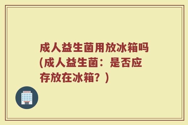 成人益生菌用放冰箱吗(成人益生菌：是否应存放在冰箱？)