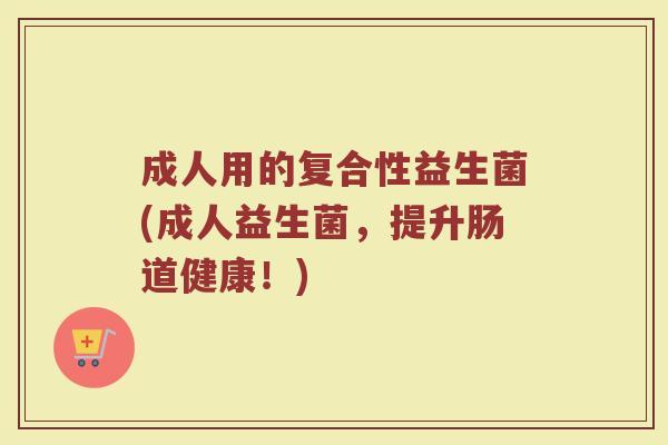 成人用的复合性益生菌(成人益生菌，提升肠道健康！)