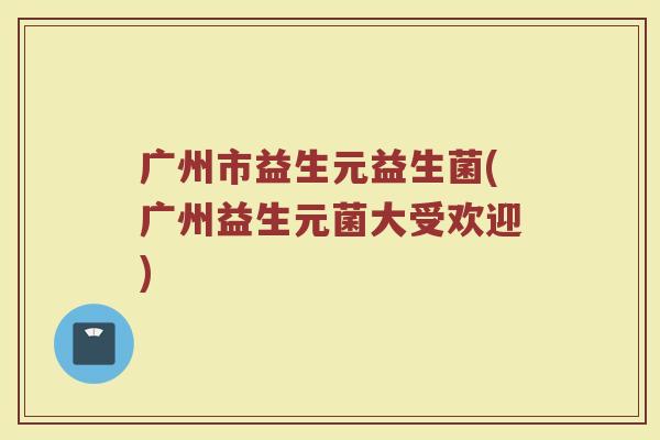 广州市益生元益生菌(广州益生元菌大受欢迎)