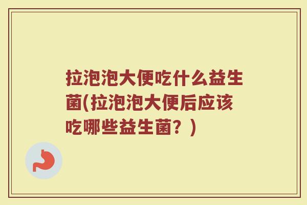 拉泡泡大便吃什么益生菌(拉泡泡大便后应该吃哪些益生菌？)