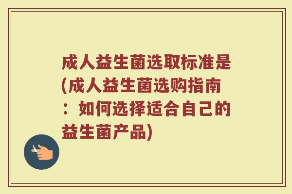 成人益生菌选取标准是(成人益生菌选购指南:如何选择适合自己的益生菌产品) 成人益生菌选取标准是(成人益生菌选购指南:如何选择适合自己的益生菌产品)