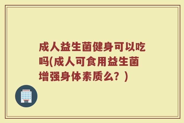 成人益生菌健身可以吃吗(成人可食用益生菌增强身体素质么？)