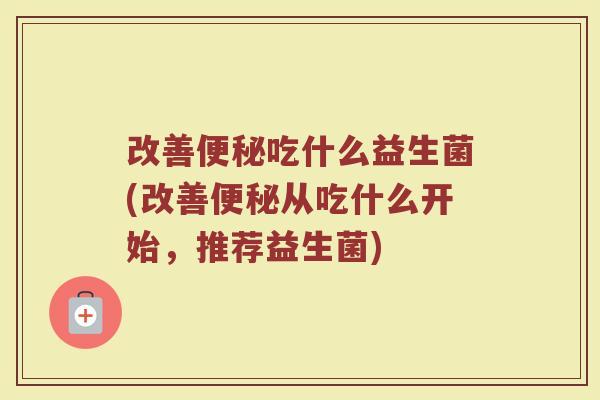 改善便秘吃什么益生菌(改善便秘从吃什么开始，推荐益生菌)