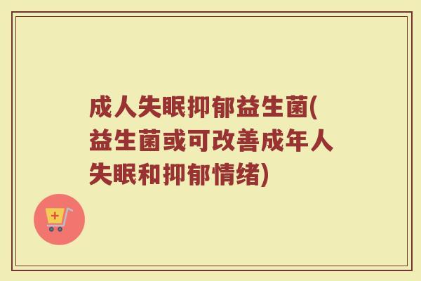成人失眠抑郁益生菌(益生菌或可改善成年人失眠和抑郁情绪)