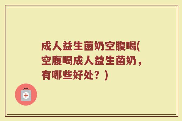 成人益生菌奶空腹喝(空腹喝成人益生菌奶，有哪些好处？)