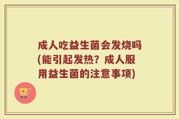 成人吃益生菌会发烧吗(能引起发热？成人服用益生菌的注意事项)
