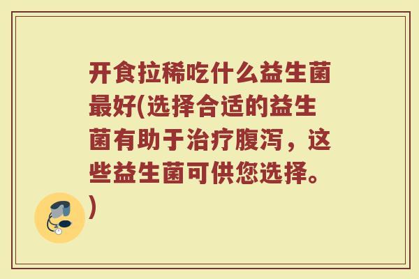 开食拉稀吃什么益生菌最好(选择合适的益生菌有助于治疗腹泻，这些益生菌可供您选择。)