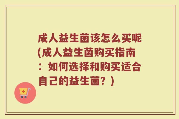 成人益生菌该怎么买呢(成人益生菌购买指南：如何选择和购买适合自己的益生菌？)
