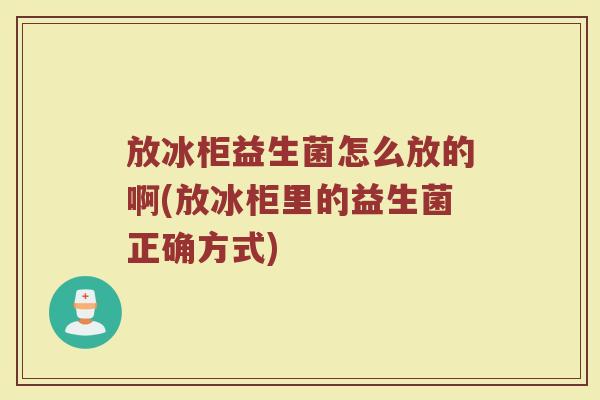 放冰柜益生菌怎么放的啊(放冰柜里的益生菌正确方式)