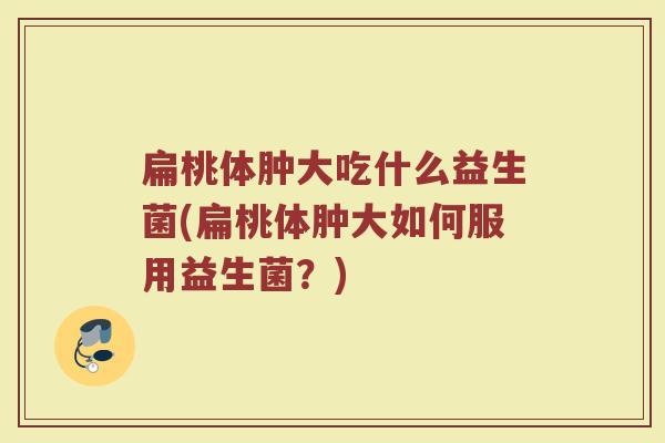 扁桃体肿大吃什么益生菌(扁桃体肿大如何服用益生菌？)