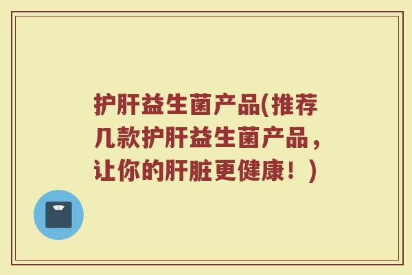 护肝益生菌产品(推荐几款护肝益生菌产品,让你的肝脏更健康!)