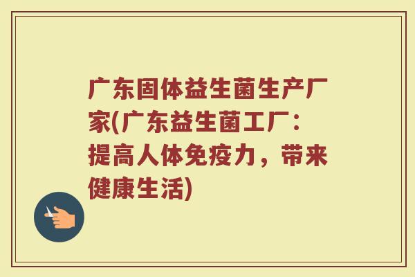广东固体益生菌生产厂家(广东益生菌工厂：提高人体免疫力，带来健康生活)