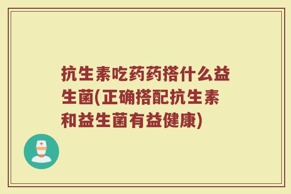 抗生素吃药药搭什么益生菌(正确搭配抗生素和益生菌有益健康)