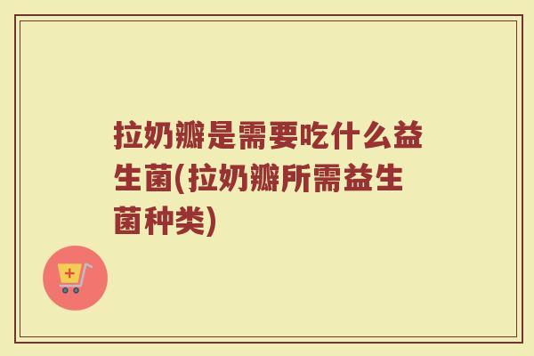 拉奶瓣是需要吃什么益生菌(拉奶瓣所需益生菌种类)