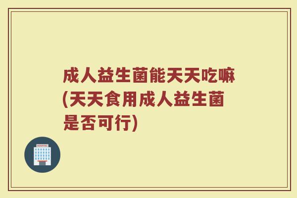 成人益生菌能天天吃嘛(天天食用成人益生菌是否可行)
