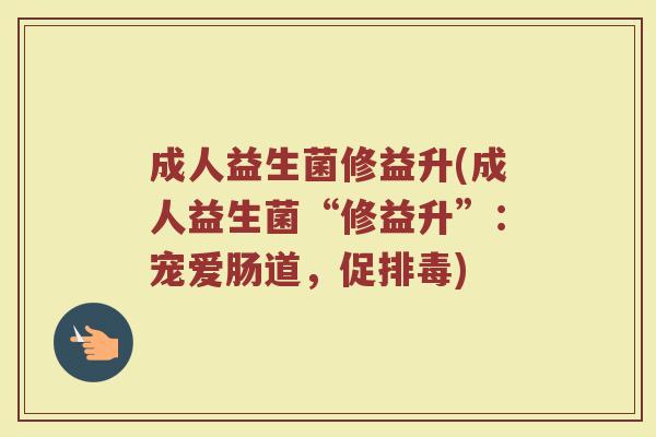 成人益生菌修益升(成人益生菌“修益升”：宠爱肠道，促排毒)