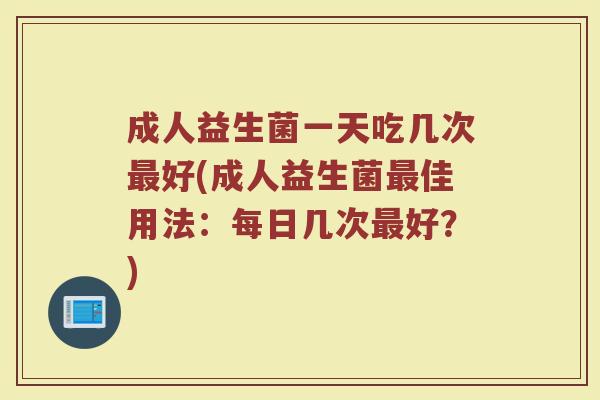 成人益生菌一天吃几次最好(成人益生菌最佳用法:每日几次最好?)