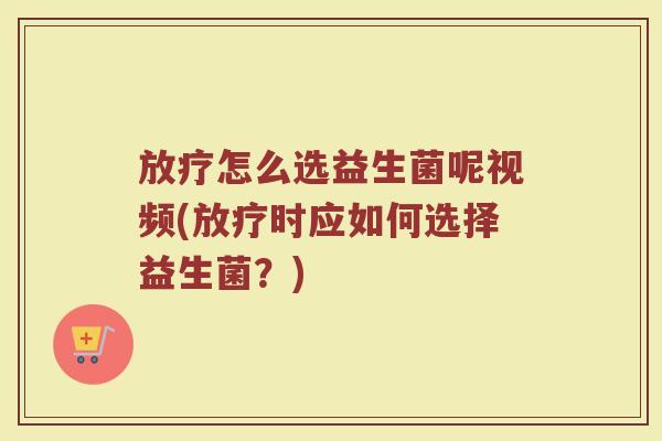 放疗怎么选益生菌呢视频(放疗时应如何选择益生菌？)