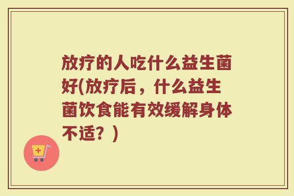 放疗的人吃什么益生菌好(放疗后，什么益生菌饮食能有效缓解身体不适？)