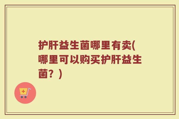 护肝益生菌哪里有卖(哪里可以购买护肝益生菌？)