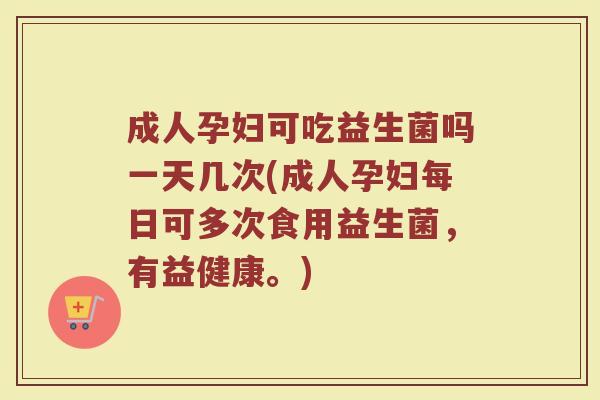 成人孕妇可吃益生菌吗一天几次(成人孕妇每日可多次食用益生菌，有益健康。)