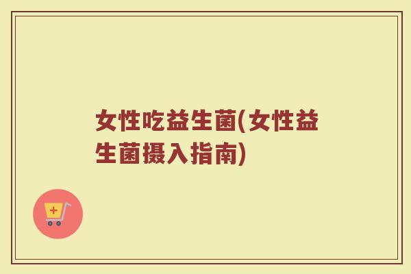 女性吃益生菌(女性益生菌摄入指南)