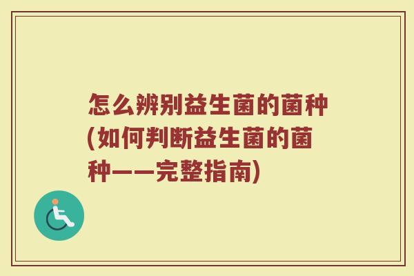 怎么辨别益生菌的菌种(如何判断益生菌的菌种——完整指南) 怎么辨别益生菌的菌种(如何判断益生菌的菌种——完整指南)