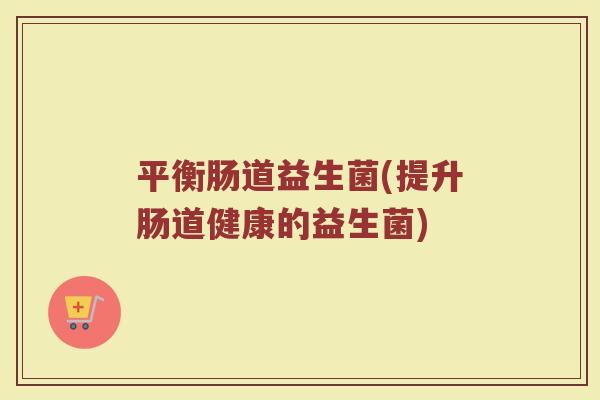 平衡肠道益生菌(提升肠道健康的益生菌)