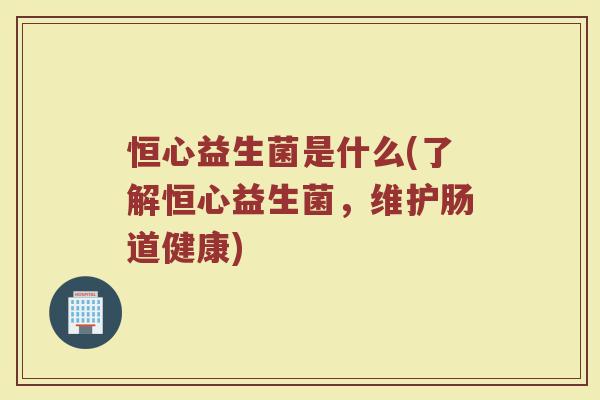 恒心益生菌是什么(了解恒心益生菌，维护肠道健康)