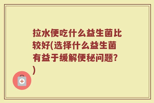 拉水便吃什么益生菌比较好(选择什么益生菌有益于缓解便秘问题？)