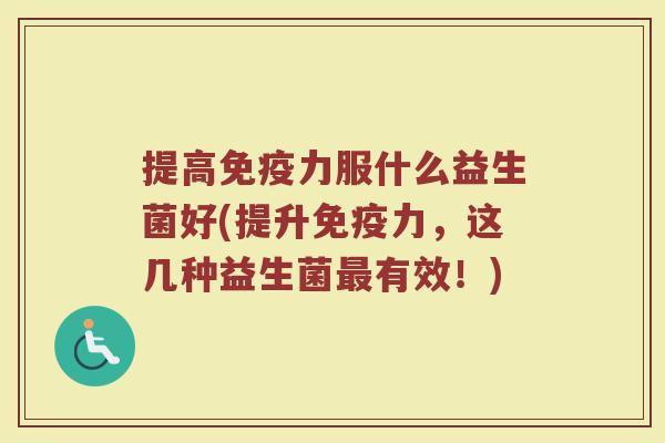 提高力服什么益生菌好(提升力,这几种益生菌有效!) 提高力服什么益生菌好(提升力,这几种益生菌有效!)