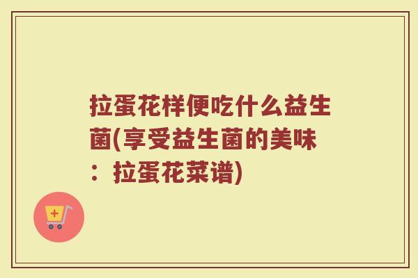 拉蛋花样便吃什么益生菌(享受益生菌的美味:拉蛋花菜谱)
