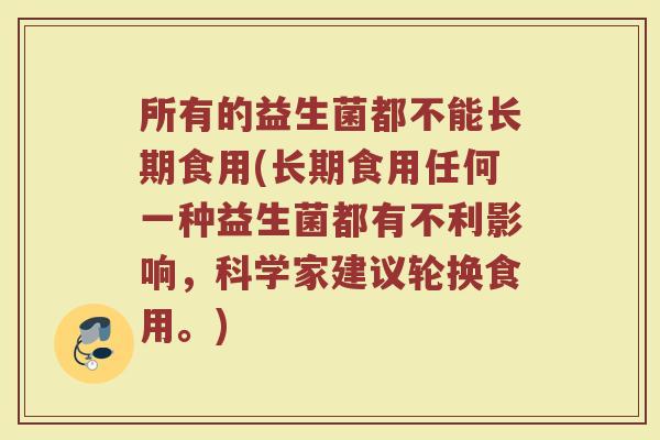 所有的益生菌都不能长期食用(长期食用任何一种益生菌都有不利影响,科学家建议轮换食用。) 所有的益生菌都不能长期食用(长期食用任何一种益生菌都有不利影响,科学家建议轮换食用。)