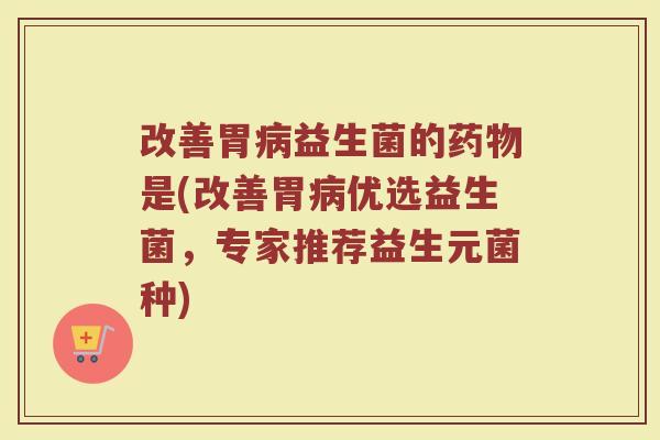 改善胃病益生菌的药物是(改善胃病优选益生菌,专家推荐益生元菌种)