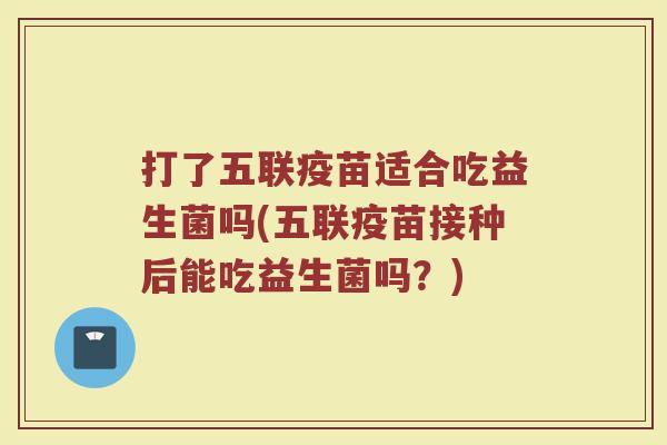 打了五联疫苗适合吃益生菌吗(五联疫苗接种后能吃益生菌吗？)