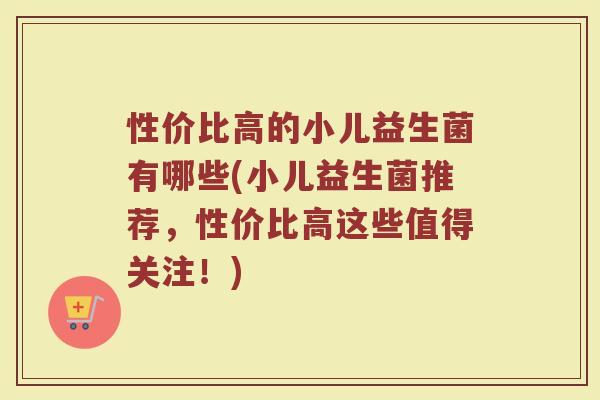 性价比高的小儿益生菌有哪些(小儿益生菌推荐，性价比高这些值得关注！)