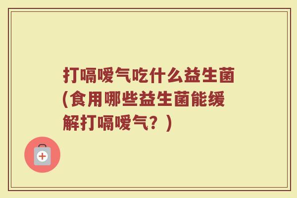 打嗝嗳气吃什么益生菌(食用哪些益生菌能缓解打嗝嗳气？)