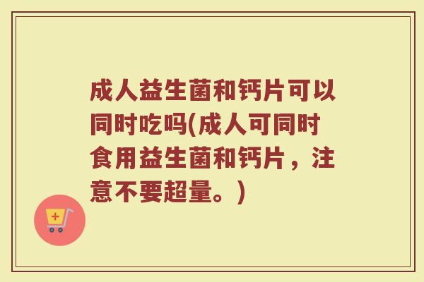 成人益生菌和钙片可以同时吃吗(成人可同时食用益生菌和钙片，注意不要超量。)