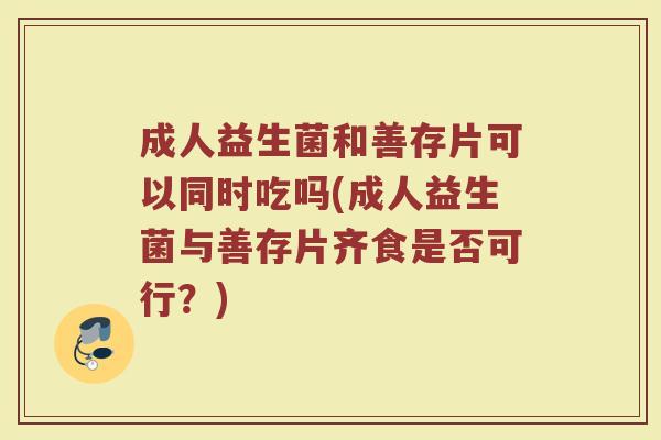 成人益生菌和善存片可以同时吃吗(成人益生菌与善存片齐食是否可行？)