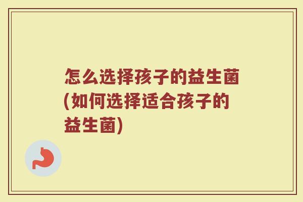 怎么选择孩子的益生菌(如何选择适合孩子的益生菌)