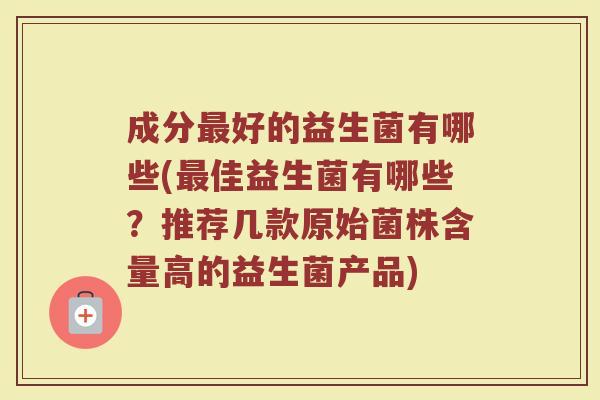 成分最好的益生菌有哪些(最佳益生菌有哪些？推荐几款原始菌株含量高的益生菌产品)