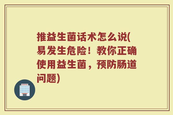 推益生菌话术怎么说(易发生危险!教你正确使用益生菌,肠道问题) 推益生菌话术怎么说(易发生危险!教你正确使用益生菌,肠道问题)