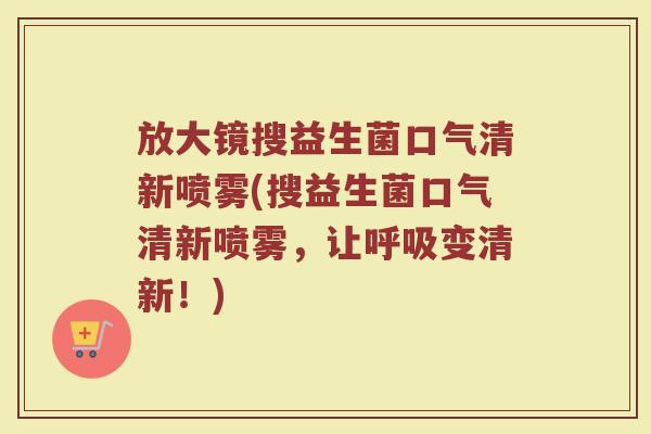 放大镜搜益生菌口气清新喷雾(搜益生菌口气清新喷雾，让呼吸变清新！)