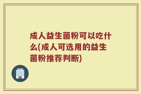 成人益生菌粉可以吃什么(成人可选用的益生菌粉推荐判断)