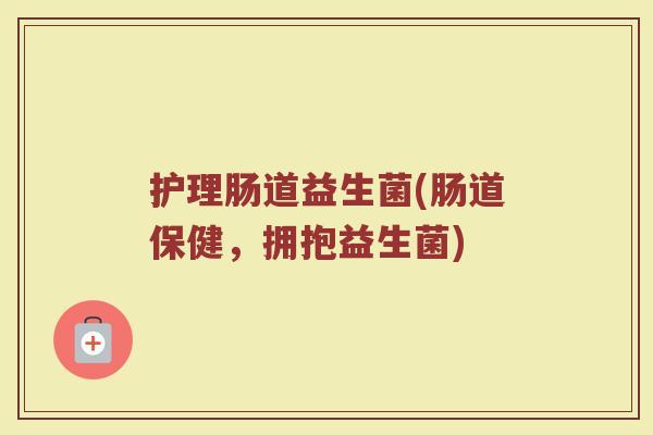 护理肠道益生菌(肠道保健，拥抱益生菌)